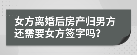 女方离婚后房产归男方还需要女方签字吗？