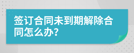 签订合同未到期解除合同怎么办？