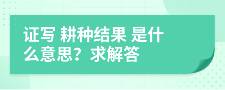 证写 耕种结果 是什么意思？求解答