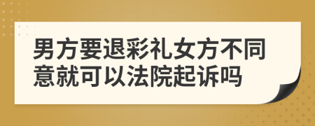 男方要退彩礼女方不同意就可以法院起诉吗