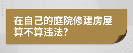 在自己的庭院修建房屋算不算违法?