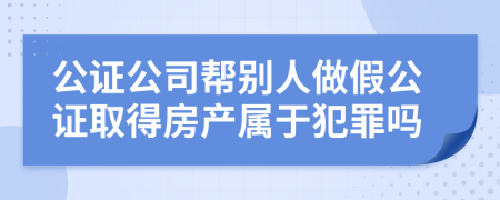 公证公司帮别人做假公证取得房产属于犯罪吗