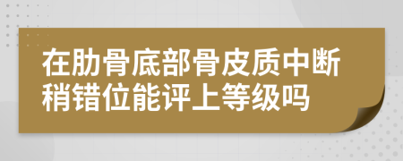 在肋骨底部骨皮质中断稍错位能评上等级吗