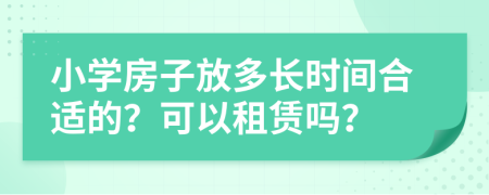 小学房子放多长时间合适的？可以租赁吗？