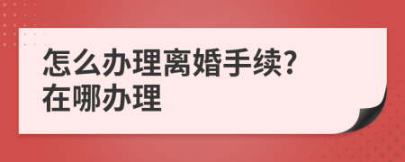 怎么办理离婚手续? 在哪办理