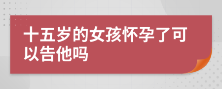 十五岁的女孩怀孕了可以告他吗