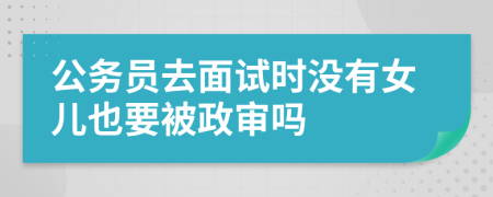 公务员去面试时没有女儿也要被政审吗