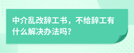 中介乱改辞工书，不给辞工有什么解决办法吗？