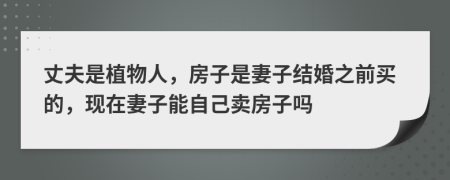 丈夫是植物人，房子是妻子结婚之前买的，现在妻子能自己卖房子吗