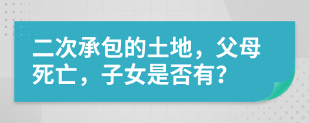 二次承包的土地，父母死亡，子女是否有？