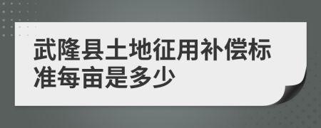 武隆县土地征用补偿标准每亩是多少