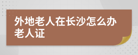 外地老人在长沙怎么办老人证