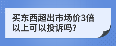 买东西超出市场价3倍以上可以投诉吗？