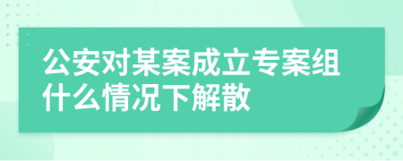 公安对某案成立专案组什么情况下解散