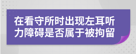 在看守所时出现左耳听力障碍是否属于被拘留