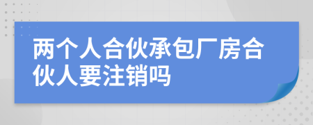 两个人合伙承包厂房合伙人要注销吗