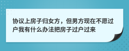 协议上房子归女方，但男方现在不愿过户我有什么办法把房子过户过来