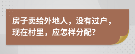 房子卖给外地人，没有过户，现在村里，应怎样分配？