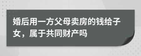 婚后用一方父母卖房的钱给子女，属于共同财产吗