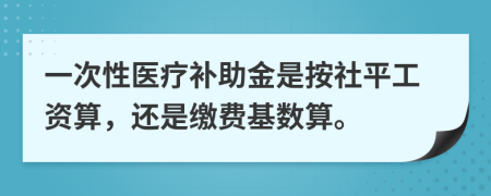 一次性医疗补助金是按社平工资算，还是缴费基数算。