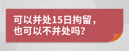 可以并处15日拘留，也可以不并处吗？