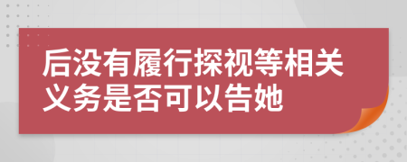 后没有履行探视等相关义务是否可以告她