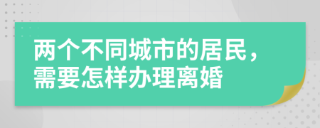 两个不同城市的居民，需要怎样办理离婚