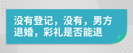 没有登记，没有，男方退婚，彩礼是否能退