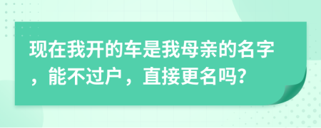 现在我开的车是我母亲的名字，能不过户，直接更名吗？