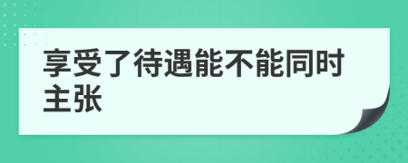 享受了待遇能不能同时主张