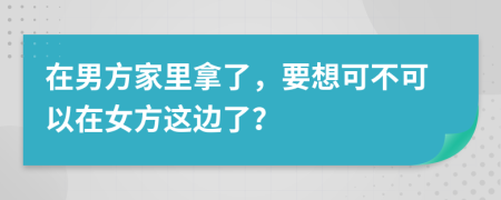 在男方家里拿了，要想可不可以在女方这边了？