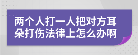 两个人打一人把对方耳朵打伤法律上怎么办啊