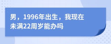 男，1996年出生，我现在未满22周岁能办吗