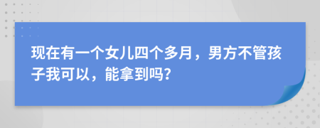 现在有一个女儿四个多月，男方不管孩子我可以，能拿到吗？