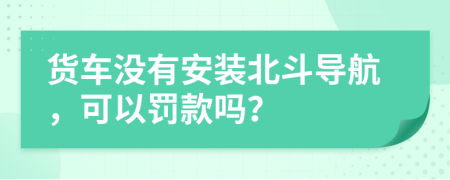 货车没有安装北斗导航，可以罚款吗？