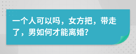 一个人可以吗，女方把，带走了，男如何才能离婚？