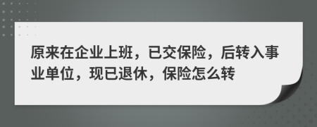 原来在企业上班，已交保险，后转入事业单位，现已退休，保险怎么转