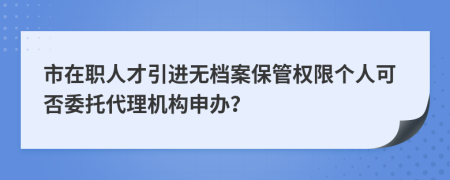 市在职人才引进无档案保管权限个人可否委托代理机构申办？