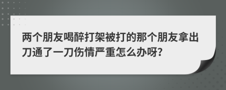 两个朋友喝醉打架被打的那个朋友拿出刀通了一刀伤情严重怎么办呀？