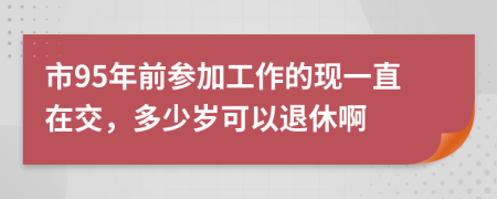 市95年前参加工作的现一直在交，多少岁可以退休啊