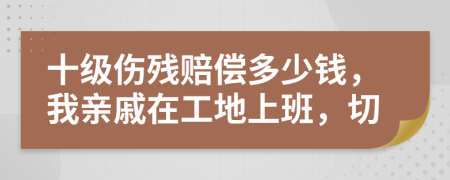十级伤残赔偿多少钱，我亲戚在工地上班，切