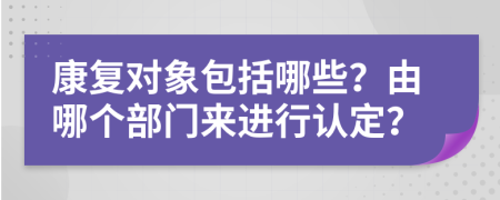 康复对象包括哪些？由哪个部门来进行认定？