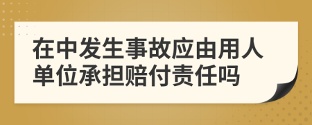 在中发生事故应由用人单位承担赔付责任吗