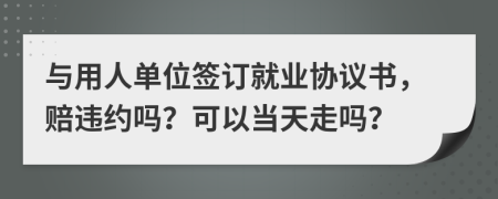 与用人单位签订就业协议书，赔违约吗？可以当天走吗？