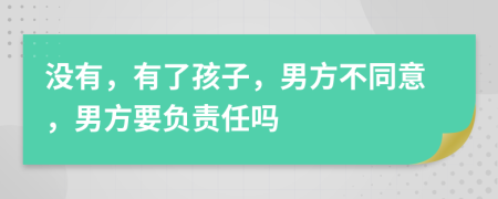 没有，有了孩子，男方不同意，男方要负责任吗