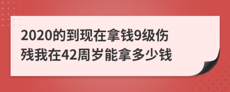 2020的到现在拿钱9级伤残我在42周岁能拿多少钱