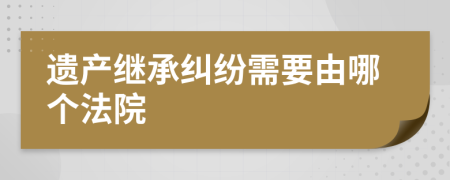 遗产继承纠纷需要由哪个法院