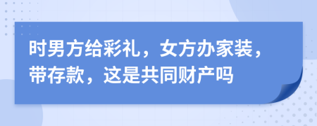 时男方给彩礼，女方办家装，带存款，这是共同财产吗