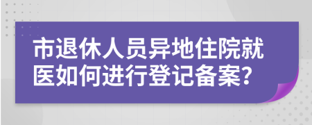 市退休人员异地住院就医如何进行登记备案？