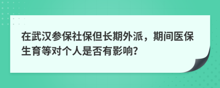 在武汉参保社保但长期外派，期间医保生育等对个人是否有影响？